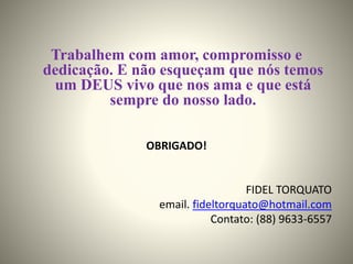 Trabalhem com amor, compromisso e
dedicação. E não esqueçam que nós temos
um DEUS vivo que nos ama e que está
sempre do nosso lado.
OBRIGADO!
FIDEL TORQUATO
email. fideltorquato@hotmail.com
Contato: (88) 9633-6557
 