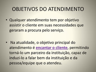OBJETIVOS DO ATENDIMENTO
• Qualquer atendimento tem por objetivo
assistir o cliente em suas necessidades que
geraram a procura pelo serviço.
• Na atualidade, o objetivo principal do
atendimento é encantar o cliente, permitindo
torná-lo um parceiro da instituição, capaz de
induzi-lo a falar bem da instituição e da
pessoa/equipe que o atendeu.
 