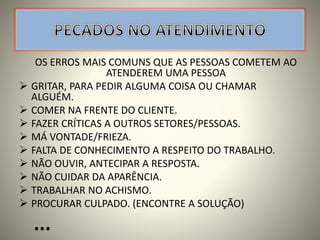 OS ERROS MAIS COMUNS QUE AS PESSOAS COMETEM AO
ATENDEREM UMA PESSOA
 GRITAR, PARA PEDIR ALGUMA COISA OU CHAMAR
ALGUÉM.
 COMER NA FRENTE DO CLIENTE.
 FAZER CRÍTICAS A OUTROS SETORES/PESSOAS.
 MÁ VONTADE/FRIEZA.
 FALTA DE CONHECIMENTO A RESPEITO DO TRABALHO.
 NÃO OUVIR, ANTECIPAR A RESPOSTA.
 NÃO CUIDAR DA APARÊNCIA.
 TRABALHAR NO ACHISMO.
 PROCURAR CULPADO. (ENCONTRE A SOLUÇÃO)
...
 