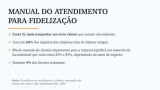 MANUAL DO ATENDIMENTO
PARA FIDELIZAÇÃO
✓ Custa 5x mais conquistar um novo cliente que manter um existente;
✓ Cerca de 68% dos negócios das empresas vêm de clientes antigos;
✓ 5% de retenção de clientes importantes para a empresa significa um aumento da
lucratividade que varia entre 25% e 85%, dependendo do ramo de negócio;
✓ Somente 4% dos clientes reclamam;
Fonte: A excelência no atendimento a clientes: mantendo seus
clientes por toda a vida, Qualitymark Ed., 2001
 
