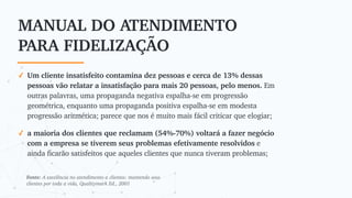 MANUAL DO ATENDIMENTO
PARA FIDELIZAÇÃO
✓ Um cliente insatisfeito contamina dez pessoas e cerca de 13% dessas
pessoas vão relatar a insatisfação para mais 20 pessoas, pelo menos. Em
outras palavras, uma propaganda negativa espalha-se em progressão
geométrica, enquanto uma propaganda positiva espalha-se em modesta
progressão aritmética; parece que nos é muito mais fácil criticar que elogiar;
✓ a maioria dos clientes que reclamam (54%-70%) voltará a fazer negócio
com a empresa se tiverem seus problemas efetivamente resolvidos e
ainda ficarão satisfeitos que aqueles clientes que nunca tiveram problemas;
Fonte: A excelência no atendimento a clientes: mantendo seus
clientes por toda a vida, Qualitymark Ed., 2001
 