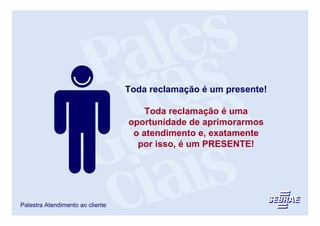 Toda reclamação é um presente!

                                      Toda reclamação é uma
                                  oportunidade de aprimorarmos
                                   o atendimento e, exatamente
                                    por isso, é um PRESENTE!




Palestra Atendimento ao cliente
 