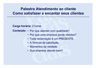 Palestra Atendimento ao cliente
       Como satisfazer e encantar seus clientes


       Carga horária: 2 horas
       Conteúdo: •          Por que atender com qualidade?
                 •          Por que uma empresa perde clientes?
                 •          Toda reclamação é um PRESENTE.
                 •          A fórmula da satisfação.
                 •          Momentos da verdade.
                 •          Sua empresa atende bem?


Palestra Atendimento ao cliente
 
