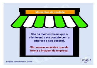 Momentos da verdade




                             São os momentos em que o
                           cliente entra em contato com a
                               empresa e seu pessoal.

                            São nessas ocasiões que ele
                            forma a imagem da empresa.


Palestra Atendimento ao cliente
 