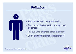 Reflexões


               ?
                                  • Por que atender com qualidade?
                                  • Por que os clientes estão cada vez mais
                                    exigentes?
                                  • Por que uma empresa perde clientes?
                                  • Como agir com clientes insatisfeitos?




Palestra Atendimento ao cliente
 
