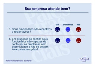 Sua empresa atende bem?



                                         sim   em termos   não

   3. Seus funcionários são receptivos
      a reclamações?

   4. Em situações de conflito seus
      funcionários são capazes de
      contornar os problemas com
      assertividade e não se deixam
      levar pelas emoções?



Palestra Atendimento ao cliente
 