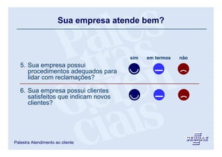 Sua empresa atende bem?



                                      sim   em termos   não
   5. Sua empresa possui
      procedimentos adequados para
      lidar com reclamações?

   6. Sua empresa possui clientes
      satisfeitos que indicam novos
      clientes?




Palestra Atendimento ao cliente
 