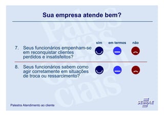 Sua empresa atende bem?



                                       sim   em termos   não
   7. Seus funcionários empenham-se
      em reconquistar clientes
      perdidos e insatisfeitos?

   8. Seus funcionários sabem como
      agir corretamente em situações
      de troca ou ressarcimento?




Palestra Atendimento ao cliente
 