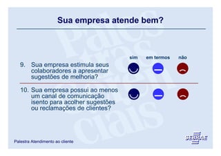 Sua empresa atende bem?



                                       sim   em termos   não
   9. Sua empresa estimula seus
      colaboradores a apresentar
      sugestões de melhoria?

   10. Sua empresa possui ao menos
       um canal de comunicação
       isento para acolher sugestões
       ou reclamações de clientes?




Palestra Atendimento ao cliente
 