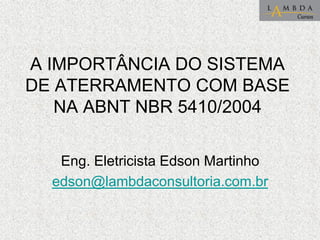 A IMPORTÂNCIA DO SISTEMA
DE ATERRAMENTO COM BASE
NA ABNT NBR 5410/2004
Eng. Eletricista Edson Martinho
edson@lambdaconsultoria.com.br
 