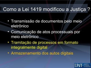 Como a Lei 1419 modificou a Justiça ? Transmissão de documentos pelo meio eletrônico Comunicação de atos processuais por meio eletrônico Tramitação de processos em formato integralmente digital Armazenamento dos autos digitais 