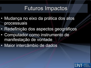 Futuros Impactos Mudança no eixo da prática dos atos processuais Redefinição dos aspectos geográficos Computador como instrumento de manifestação de vontade Maior intercâmbio de dados 