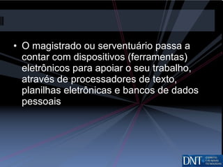 O magistrado ou serventuário passa a contar com dispositivos (ferramentas) eletrônicos para apoiar o seu trabalho, através de processadores de texto, planilhas eletrônicas e bancos de dados pessoais 