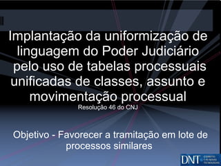 Implantação da uniformização de linguagem do Poder Judiciário  pelo uso de tabelas processuais unificadas de classes, assunto e movimentação processual Resolução 46 do CNJ Objetivo - Favorecer a tramitação em lote de processos similares  