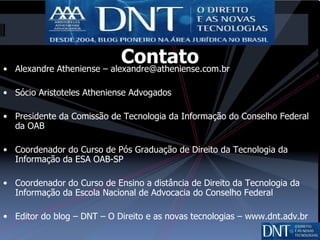 Contato Alexandre Atheniense – alexandre@atheniense.com.br Sócio Aristoteles Atheniense Advogados Presidente da Comissão de Tecnologia da Informação do Conselho Federal da OAB Coordenador do Curso de Pós Graduação de Direito da Tecnologia da Informação da ESA OAB-SP Coordenador do Curso de Ensino a distância de Direito da Tecnologia da Informação da Escola Nacional de Advocacia do Conselho Federal Editor do blog – DNT – O Direito e as novas tecnologias – www.dnt.adv.br 