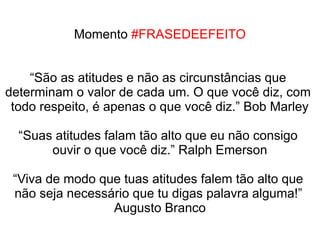 Momento #FRASEDEEFEITO


    “São as atitudes e não as circunstâncias que
determinam o valor de cada um. O que você diz, com
 todo respeito, é apenas o que você diz.” Bob Marley

  “Suas atitudes falam tão alto que eu não consigo
       ouvir o que você diz.” Ralph Emerson

 “Viva de modo que tuas atitudes falem tão alto que
 não seja necessário que tu digas palavra alguma!”
                 Augusto Branco
 