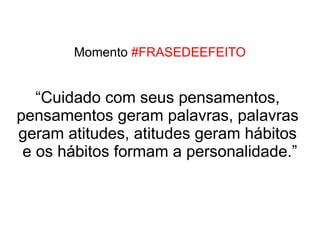 Momento #FRASEDEEFEITO


   “Cuidado com seus pensamentos,
pensamentos geram palavras, palavras
geram atitudes, atitudes geram hábitos
 e os hábitos formam a personalidade.”
 