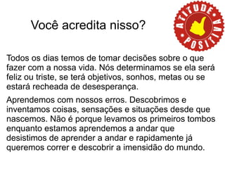 Você acredita nisso?

Todos os dias temos de tomar decisões sobre o que
fazer com a nossa vida. Nós determinamos se ela será
feliz ou triste, se terá objetivos, sonhos, metas ou se
estará recheada de desesperança.
Aprendemos com nossos erros. Descobrimos e
inventamos coisas, sensações e situações desde que
nascemos. Não é porque levamos os primeiros tombos
enquanto estamos aprendemos a andar que
desistimos de aprender a andar e rapidamente já
queremos correr e descobrir a imensidão do mundo.
 