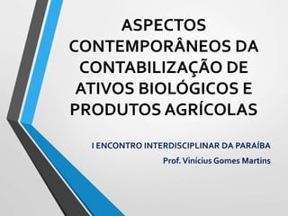 ASPECTOS
CONTEMPORÂNEOS DA
CONTABILIZAÇÃO DE
ATIVOS BIOLÓGICOS E
PRODUTOS AGRÍCOLAS
I ENCONTRO INTERDISCIPLINAR DA PARAÍBA
Prof.Vinícius Gomes Martins
 