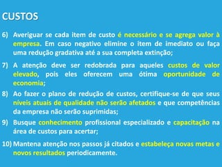 CUSTOS
6) Averiguar se cada item de custo é necessário e se agrega valor à
empresa. Em caso negativo elimine o item de imediato ou faça
uma redução gradativa até a sua completa extinção;
7) A atenção deve ser redobrada para aqueles custos de valor
elevado, pois eles oferecem uma ótima oportunidade de
economia;
8) Ao fazer o plano de redução de custos, certifique-se de que seus
níveis atuais de qualidade não serão afetados e que competências
da empresa não serão suprimidas;
9) Busque conhecimento profissional especializado e capacitação na
área de custos para acertar;
10) Mantena atenção nos passos já citados e estabeleça novas metas e
novos resultados periodicamente.
 
