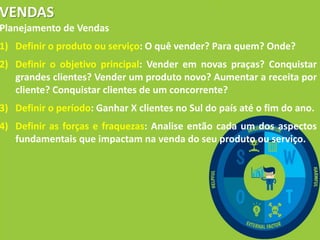 VENDAS
Planejamento de Vendas
1) Definir o produto ou serviço: O quê vender? Para quem? Onde?
2) Definir o objetivo principal: Vender em novas praças? Conquistar
grandes clientes? Vender um produto novo? Aumentar a receita por
cliente? Conquistar clientes de um concorrente?
3) Definir o período: Ganhar X clientes no Sul do país até o fim do ano.
4) Definir as forças e fraquezas: Analise então cada um dos aspectos
fundamentais que impactam na venda do seu produto ou serviço.
 