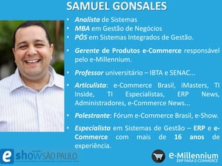 SAMUEL GONSALES
• Analista de Sistemas
• MBA em Gestão de Negócios
• PÓS em Sistemas Integrados de Gestão.
• Gerente de Produtos e-Commerce responsável
pelo e-Millennium.
• Professor universitário – IBTA e SENAC...
• Articulista: e-Commerce Brasil, iMasters, TI
Inside, TI Especialistas, ERP News,
Administradores, e-Commerce News...
• Palestrante: Fórum e-Commerce Brasil, e-Show.
• Especialista em Sistemas de Gestão – ERP e e-
Commerce com mais de 16 anos de
experiência.
 