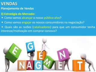 VENDAS
Planejamento de Vendas
3) Estratégia do Mercado:
◾ Como vamos alcançar o nosso público-alvo?
◾ Como vamos engajar os nossos consumidores na negociação?
◾ Quais são as razões (catalisadores) para que um consumidor tenha
interesse/motivação em comprar conosco?
 