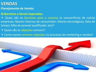 VENDAS
Planejamento de Vendas
4) Barreiras a Serem Superadas:
◾ Quais são as barreiras para o sucesso (a concorrência de outras
empresas; fatores internos do consumidor; fatores tecnológicos; falta de
tempo; falta de pessoal qualificado; etc)?
◾ Quais são as objeções comuns?
◾ Como vamos remover objeções no processo de marketing e vendas?
 