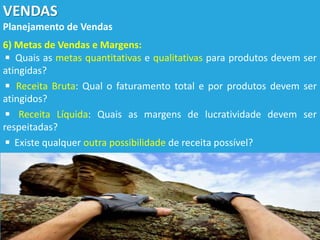 VENDAS
Planejamento de Vendas
6) Metas de Vendas e Margens:
◾ Quais as metas quantitativas e qualitativas para produtos devem ser
atingidas?
◾ Receita Bruta: Qual o faturamento total e por produtos devem ser
atingidos?
◾ Receita Líquida: Quais as margens de lucratividade devem ser
respeitadas?
◾ Existe qualquer outra possibilidade de receita possível?
 