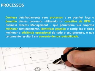 PROCESSOS
Conheça detalhadamente seus processos e se possível faça o
desenho desses processos utilizando os conceitos de BPM –
Business Process Management – que permitiram sua empresa
melhorar continuamente, identificar gargalos e corrigi-los e ainda
melhorar a eficiência operacional de todo o seu processo, o que
certamente resultará em aumento de sua rentabilidade.
 