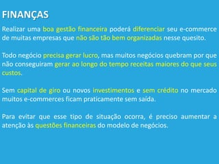 FINANÇAS
Realizar uma boa gestão financeira poderá diferenciar seu e-commerce
de muitas empresas que não são tão bem organizadas nesse quesito.
Todo negócio precisa gerar lucro, mas muitos negócios quebram por que
não conseguiram gerar ao longo do tempo receitas maiores do que seus
custos.
Sem capital de giro ou novos investimentos e sem crédito no mercado
muitos e-commerces ficam praticamente sem saída.
Para evitar que esse tipo de situação ocorra, é preciso aumentar a
atenção às questões financeiras do modelo de negócios.
 