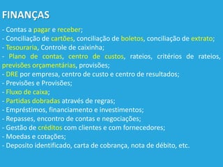 FINANÇAS
- Contas a pagar e receber;
- Conciliação de cartões, conciliação de boletos, conciliação de extrato;
- Tesouraria, Controle de caixinha;
- Plano de contas, centro de custos, rateios, critérios de rateios,
previsões orçamentárias, provisões;
- DRE por empresa, centro de custo e centro de resultados;
- Previsões e Provisões;
- Fluxo de caixa;
- Partidas dobradas através de regras;
- Empréstimos, financiamento e investimentos;
- Repasses, encontro de contas e negociações;
- Gestão de créditos com clientes e com fornecedores;
- Moedas e cotações;
- Deposito identificado, carta de cobrança, nota de débito, etc.
 