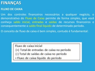 FINANÇAS
FLUXO DE CAIXA
Um dos controles financeiros necessários a qualquer negócio, o
demonstrativo do Fluxo de Caixa permite de forma simples, que você
conheça saldo inicial, entradas e saídas de recursos financeiros e
consequentemente o saldo final líquido de determinado período.
O conceito de fluxo de caixa é bem simples, contudo é fundamental:
 