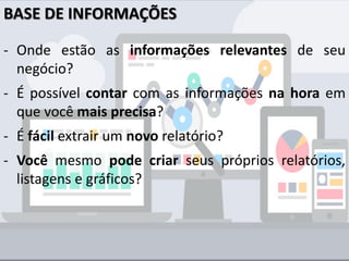 BASE DE INFORMAÇÕES
- Onde estão as informações relevantes de seu
negócio?
- É possível contar com as informações na hora em
que você mais precisa?
- É fácil extrair um novo relatório?
- Você mesmo pode criar seus próprios relatórios,
listagens e gráficos?
 