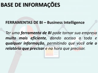 BASE DE INFORMAÇÕES
FERRAMENTAS DE BI – Business Intelligence
Ter uma ferramenta de BI pode tornar sua empresa
muito mais eficiente, dando acesso a toda e
qualquer informação, permitindo que você crie o
relatório que precisar e na hora que precisar.
 