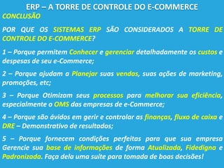 CONCLUSÃO
POR QUE OS SISTEMAS ERP SÃO CONSIDERADOS A TORRE DE
CONTROLE DO E-COMMERCE?
1 – Porque permitem Conhecer e gerenciar detalhadamente os custos e
despesas de seu e-Commerce;
2 – Porque ajudam a Planejar suas vendas, suas ações de marketing,
promoções, etc;
3 – Porque Otimizam seus processos para melhorar sua eficiência,
especialmente o OMS das empresas de e-Commerce;
4 – Porque são ávidos em gerir e controlar as finanças, fluxo de caixa e
DRE – Demonstrativo de resultados;
5 – Porque fornecem condições perfeitas para que sua empresa
Gerencie sua base de informações de forma Atualizada, Fidedigna e
Padronizada. Faça dela uma suíte para tomada de boas decisões!
ERP – A TORRE DE CONTROLE DO E-COMMERCE
 