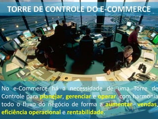 No e-Commerce há a necessidade de uma Torre de
Controle para planejar, gerenciar e operar com harmonia
todo o fluxo do negócio de forma a aumentar vendas,
eficiência operacional e rentabilidade.
TORRE DE CONTROLE DO E-COMMERCE
 
