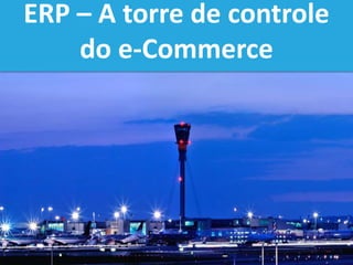 ERP – A torre de controle
do e-Commerce
 