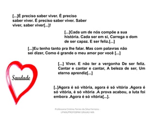 [...]É preciso saber viver. É preciso
saber viver. É preciso saber viver. Saber
viver, saber viver[...]!
[...]Cada um de nós compõe a sua
história. Cada ser em si, Carrega o dom
de ser capaz. E ser feliz.[...]
[...]Eu tenho tanto pra lhe falar. Mas com palavras não
sei dizer, Como é grande o meu amor por você [...]
[...] Viver. E não ter a vergonha De ser feliz.
Cantar e cantar e cantar, A beleza de ser, Um
eterno aprendiz[...]
[..]Agora é só vitória, agora é só vitória .Agora é
só vitória, é só vitória .A prova acabou, a luta foi
embora .Agora é só vitória[...].
Professora Cristina Torres da Silva Ferreira -
UFMA/PROFEBPAR GRAJAÚ-MA
 