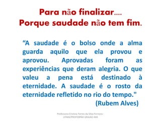 “A saudade é o bolso onde a alma
guarda aquilo que ela provou e
aprovou. Aprovadas foram as
experiências que deram alegria. O que
valeu a pena está destinado à
eternidade. A saudade é o rosto da
eternidade refletido no rio do tempo."
(Rubem Alves)
Para não finalizar....
Porque saudade não tem fim.
Professora Cristina Torres da Silva Ferreira -
UFMA/PROFEBPAR GRAJAÚ-MA
 