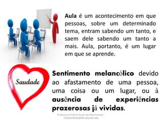Aula é um acontecimento em que
pessoas, sobre um determinado
tema, entram sabendo um tanto, e
saem dele sabendo um tanto a
mais. Aula, portanto, é um lugar
em que se aprende.
Sentimento melancólico devido
ao afastamento de uma pessoa,
uma coisa ou um lugar, ou à
ausência de experiências
prazerosas já vividas.
Professora Cristina Torres da Silva Ferreira -
UFMA/PROFEBPAR GRAJAÚ-MA
 