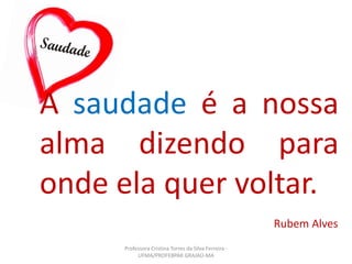 Rubem Alves
A saudade é a nossa
alma dizendo para
onde ela quer voltar.
Professora Cristina Torres da Silva Ferreira -
UFMA/PROFEBPAR GRAJAÚ-MA
 
