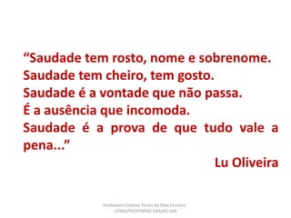 “Saudade tem rosto, nome e sobrenome.
Saudade tem cheiro, tem gosto.
Saudade é a vontade que não passa.
É a ausência que incomoda.
Saudade é a prova de que tudo vale a
pena...”
Lu Oliveira
Professora Cristina Torres da Silva Ferreira -
UFMA/PROFEBPAR GRAJAÚ-MA
 