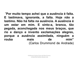 ”Por muito tempo achei que a ausência é falta.
E lastimava, ignorante, a falta. Hoje não a
lastimo. Não há falta na ausência. A ausência é
um estar em mim. E sinto-a, branca, tão
pegada, aconchegada nos meus braços, que
rio e danço e invento exclamações alegres,
porque a ausência assimilada, ninguém a
rouba mais de mim”
(Carlos Drummond de Andrade)
Professora Cristina Torres da Silva Ferreira -
UFMA/PROFEBPAR GRAJAÚ-MA
 