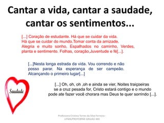 Cantar a vida, cantar a saudade,
cantar os sentimentos...
[...] Coração de estudante. Há que se cuidar da vida.
Há que se cuidar do mundo.Tomar conta da amizade.
Alegria e muito sonho, Espalhados no caminho, Verdes,
planta e sentimento. Folhas, coração,Juventude e fé[...].
[...]Nesta longa estrada da vida. Vou correndo e não
posso parar. Na esperança de ser campeão.
Alcançando o primeiro lugar[...]
[...] Oh, oh, oh ,oh e ainda se vier, Noites traiçoeiras
se a cruz pesada for, Cristo estará contigo e o mundo
pode ate fazer você chorara mas Deus te quer sorrindo [...].
Professora Cristina Torres da Silva Ferreira -
UFMA/PROFEBPAR GRAJAÚ-MA
 