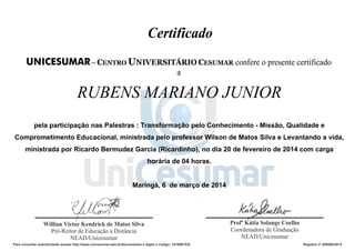 RUBENS MARIANO JUNIOR
pela participação nas Palestras : Transformação pelo Conhecimento - Missão, Qualidade e
Comprometimento Educacional, ministrada pelo professor Wilson de Matos Silva e Levantando a vida,
ministrada por Ricardo Bermudez Garcia (Ricardinho), no dia 20 de fevereiro de 2014 com carga
horária de 04 horas.
Maringá, 6 de março de 2014
Para consultar autenticidade acesse http://www.unicesumar.edu.br/documentos e digite o código: 1416967032 Registro nº 495000/2014
