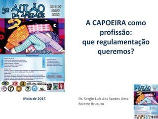 Maio de 2015 Dr. Sergio Luis dos Santos Lima
Mestre Brucutu
A CAPOEIRA como
profissão:
que regulamentação
queremos?
 