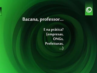 Bacana, professor...
E na prática?
(empresas,
ONGs,
Prefeituras,
...)
 