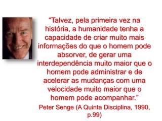“Talvez, pela primeira vez na
história, a humanidade tenha a
capacidade de criar muito mais
informações do que o homem pode
absorver, de gerar uma
interdependência muito maior que o
homem pode administrar e de
acelerar as mudanças com uma
velocidade muito maior que o
homem pode acompanhar.”
Peter Senge (A Quinta Disciplina, 1990,
p.99)
 