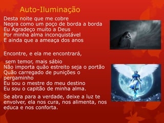Auto-Iluminação
Desta noite que me cobre
Negra como um poço de borda a borda
Eu Agradeço muito a Deus
Por minha alma inconquistável
E ainda que a ameaça dos anos
Encontre, e ela me encontrará,
sem temor, mais sábio
Não importa quão estreito seja o portão
Quão carregado de punições o
pergaminho
Eu sou o mestre do meu destino
Eu sou o capitão de minha alma.
Se abra para a verdade, deixe a luz te
envolver, ela nos cura, nos alimenta, nos
educa e nos conforta.
 